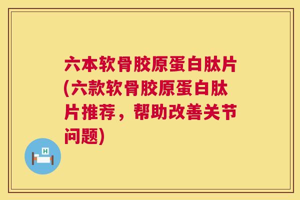 六本软骨胶原蛋白肽片(六款软骨胶原蛋白肽片推荐,帮助改善关节问题)