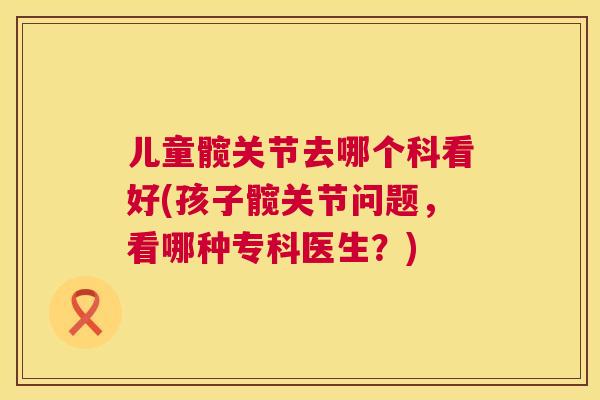 儿童髋关节去哪个科看好(孩子髋关节问题,看哪种专科医生?) 儿童髋关节去哪个科看好(孩子髋关节问题,看哪种专科医生?)