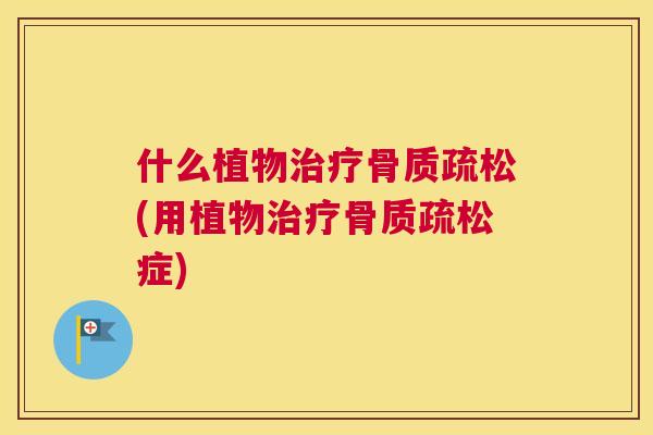 什么植物治疗骨质疏松(用植物治疗骨质疏松症)