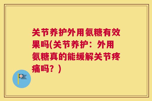 关节养护外用氨糖有效果吗(关节养护:外用氨糖真的能缓解关节疼痛吗?)