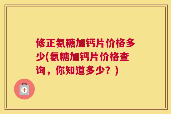 修正氨糖加钙片价格多少(氨糖加钙片价格查询,你知道多少?)