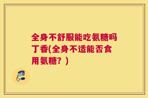 全身不舒服能吃氨糖吗丁香(全身不适能否食用氨糖?)