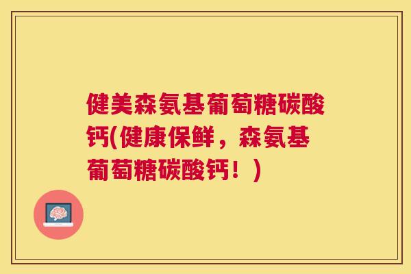 健美森氨基葡萄糖碳酸钙(健康保鲜,森氨基葡萄糖碳酸钙!)