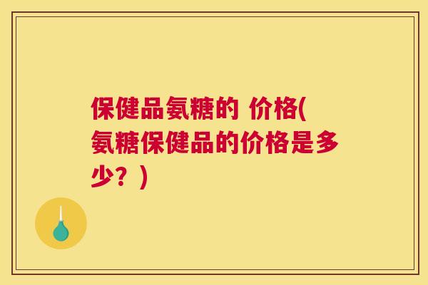 保健品氨糖的 价格(氨糖保健品的价格是多少?)