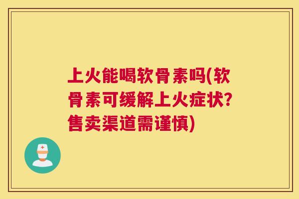 上火能喝软骨素吗(软骨素可缓解上火症状?售卖渠道需谨慎)