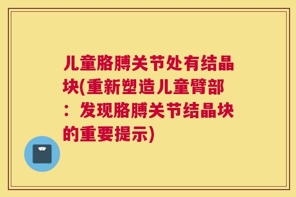 儿童胳膊关节处有结晶块(重新塑造儿童臂部：发现胳膊关节结晶块的重要提示)