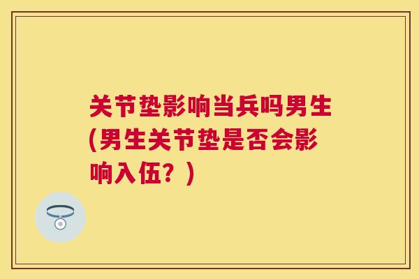关节垫影响当兵吗男生(男生关节垫是否会影响入伍?)