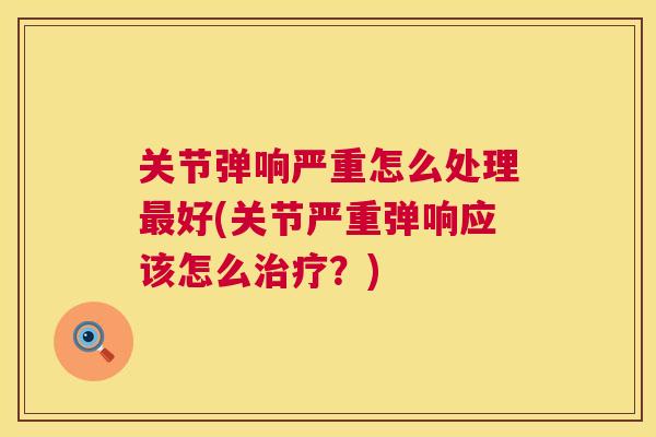 关节弹响严重怎么处理最好(关节严重弹响应该怎么治疗?)