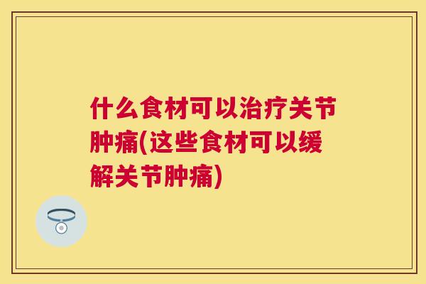 什么食材可以关节肿痛(这些食材可以缓解关节肿痛) 什么食材可以关节肿痛(这些食材可以缓解关节肿痛)