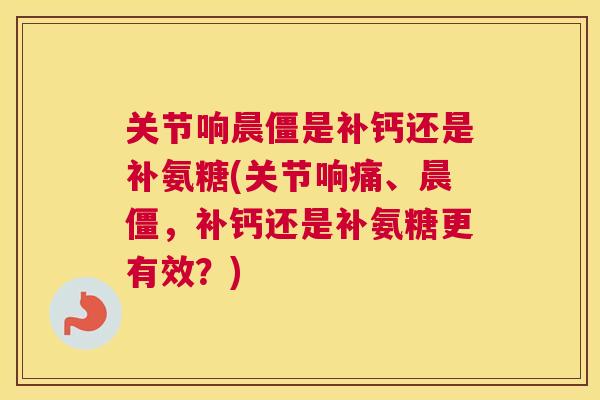 关节响晨僵是补钙还是补氨糖(关节响痛、晨僵,补钙还是补氨糖更有效?)