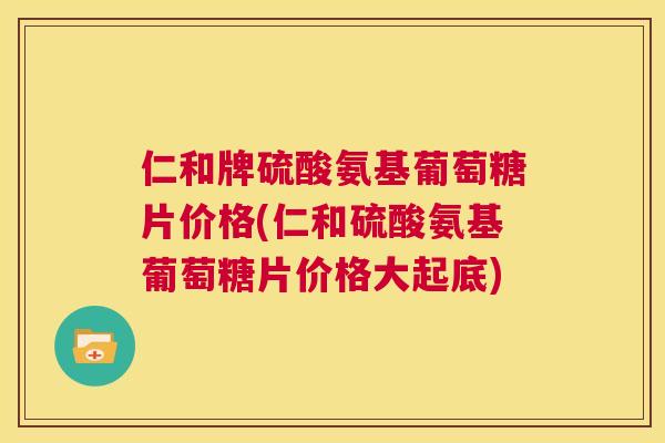 仁和牌硫酸氨基葡萄糖片价格(仁和硫酸氨基葡萄糖片价格大起底)