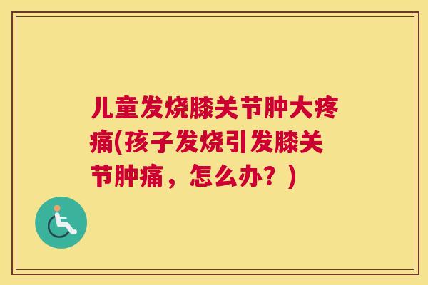 儿童发烧膝关节肿大(孩子发烧引发膝关节肿痛,怎么办?) 儿童发烧膝关节肿大(孩子发烧引发膝关节肿痛,怎么办?)