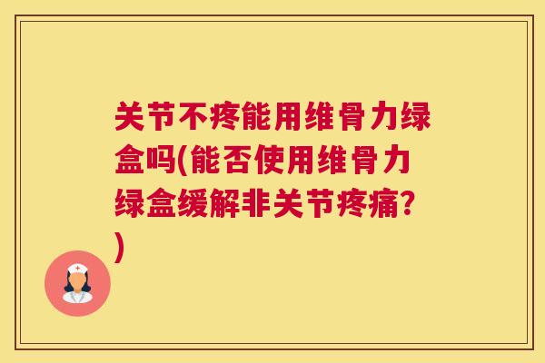关节不疼能用维骨力绿盒吗(能否使用维骨力绿盒缓解非关节疼痛?)