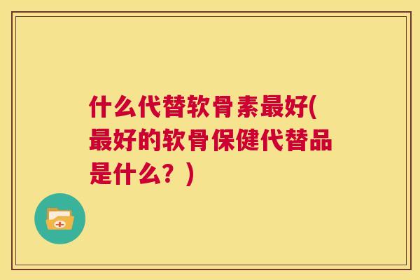 什么代替软骨素最好(最好的软骨保健代替品是什么?)
