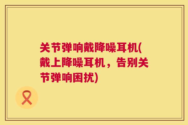 关节弹响戴降噪耳机(戴上降噪耳机，告别关节弹响困扰)