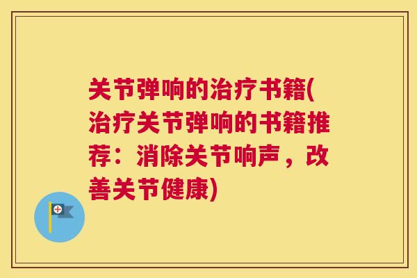 关节弹响的治疗书籍(治疗关节弹响的书籍推荐:消除关节响声,改善关节健康)
