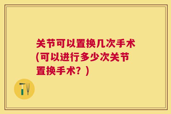 关节可以置换几次手术(可以进行多少次关节置换手术？)
