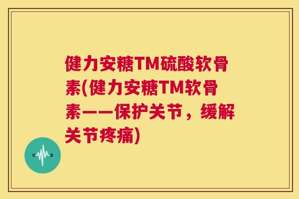 健力安糖TM硫酸软骨素(健力安糖TM软骨素——保护关节，缓解关节疼痛)
