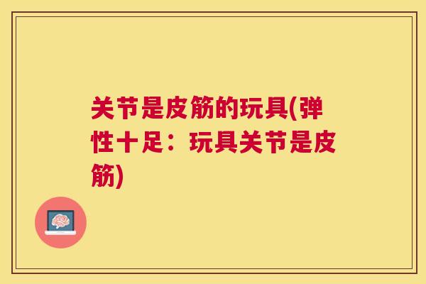 关节是皮筋的玩具(弹性十足：玩具关节是皮筋)