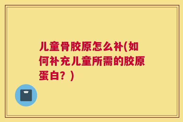 儿童骨胶原怎么补(如何补充儿童所需的胶原蛋白？)