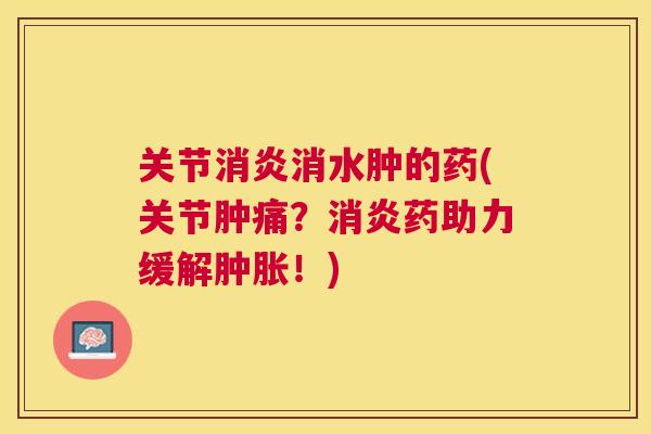 关节消炎消水肿的药(关节肿痛?消炎药助力缓解肿胀!)