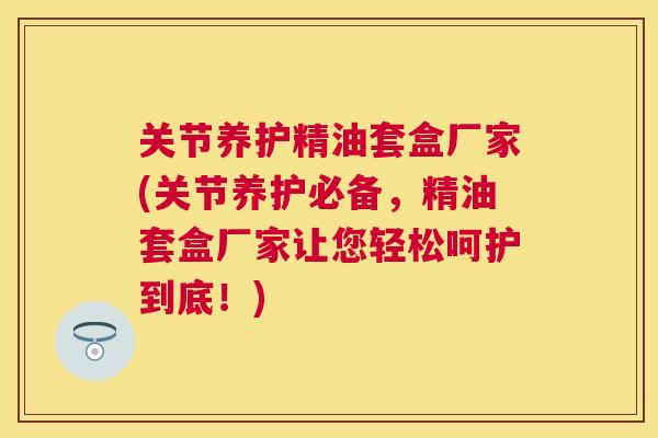 关节养护精油套盒厂家(关节养护必备，精油套盒厂家让您轻松呵护到底！)