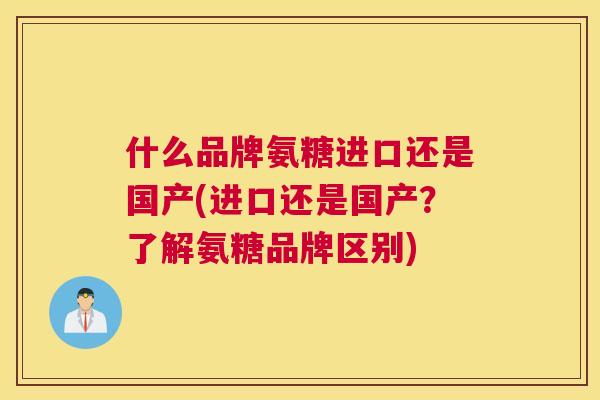 什么品牌氨糖进口还是国产(进口还是国产？了解氨糖品牌区别)