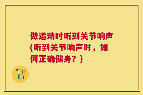 做运动时听到关节响声(听到关节响声时，如何正确健身？)