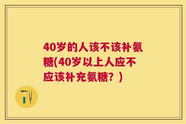 40岁的人该不该补氨糖(40岁以上人应不应该补充氨糖?) 40岁的人该不该补氨糖(40岁以上人应不应该补充氨糖?)