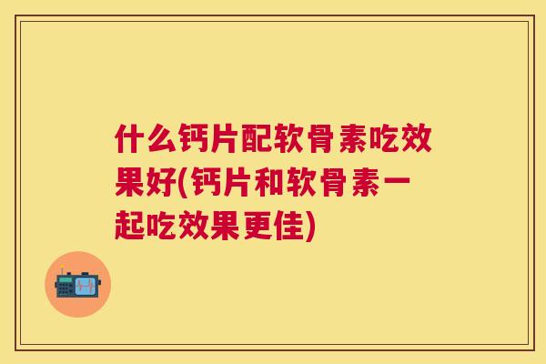 什么钙片配软骨素吃效果好(钙片和软骨素一起吃效果更佳)