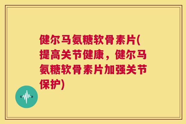 健尔马氨糖软骨素片(提高关节健康,健尔马氨糖软骨素片加强关节保护)