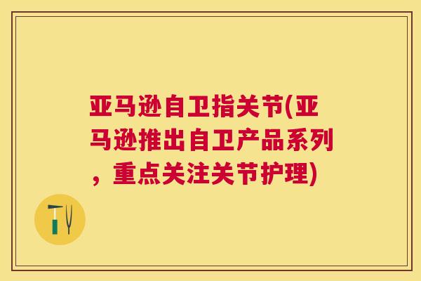 亚马逊自卫指关节(亚马逊推出自卫产品系列,重点关注关节护理) 亚马逊自卫指关节(亚马逊推出自卫产品系列,重点关注关节护理)