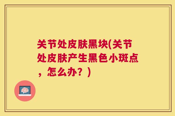关节处皮肤黑块(关节处皮肤产生黑色小斑点,怎么办?)