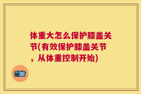 体重大怎么保护膝盖关节(有效保护膝盖关节,从体重控制开始)