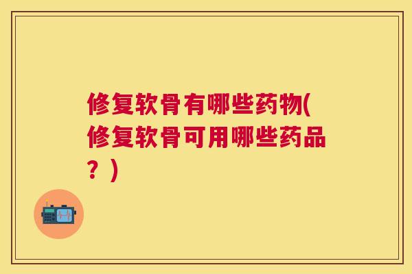 修复软骨有哪些药物(修复软骨可用哪些药品？)