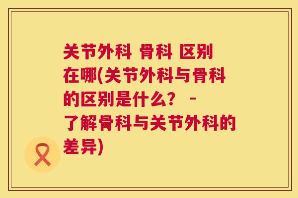 关节外科 骨科 区别在哪(关节外科与骨科的区别是什么？ - 了解骨科与关节外科的差异)