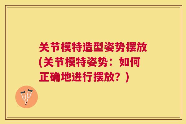 关节模特造型姿势摆放(关节模特姿势:如何正确地进行摆放?) 关节模特造型姿势摆放(关节模特姿势:如何正确地进行摆放?)