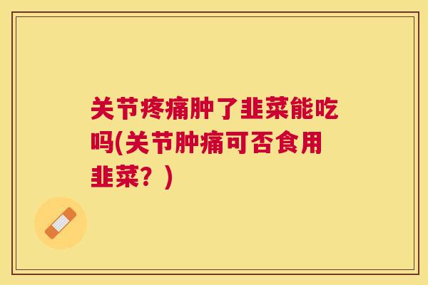 关节疼痛肿了韭菜能吃吗(关节肿痛可否食用韭菜?)