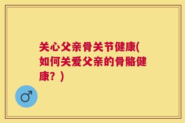 关心父亲骨关节健康(如何关爱父亲的骨骼健康?)