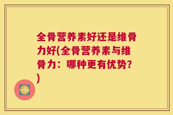 全骨营养素好还是维骨力好(全骨营养素与维骨力:哪种更有优势?) 全骨营养素好还是维骨力好(全骨营养素与维骨力:哪种更有优势?)