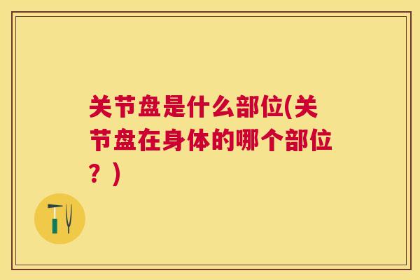 关节盘是什么部位(关节盘在身体的哪个部位？)