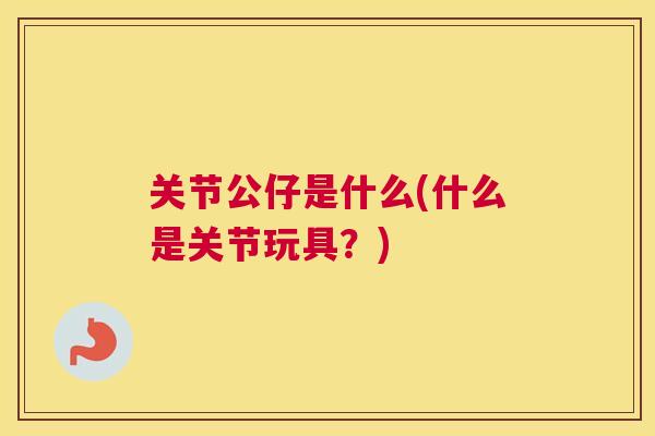 关节公仔是什么(什么是关节玩具？)