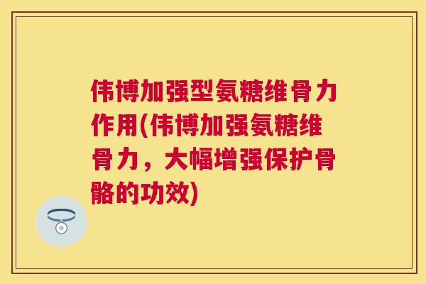 伟博加强型氨糖维骨力作用(伟博加强氨糖维骨力，大幅增强保护骨骼的功效)