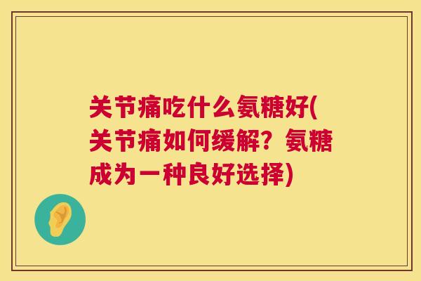 关节痛吃什么氨糖好(关节痛如何缓解?氨糖成为一种良好选择)