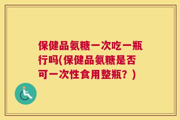 保健品氨糖一次吃一瓶行吗(保健品氨糖是否可一次性食用整瓶?) 保健品氨糖一次吃一瓶行吗(保健品氨糖是否可一次性食用整瓶?)