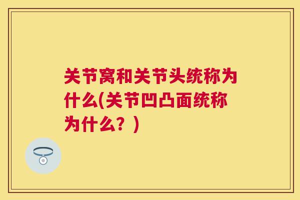 关节窝和关节头统称为什么(关节凹凸面统称为什么?) 关节窝和关节头统称为什么(关节凹凸面统称为什么?)