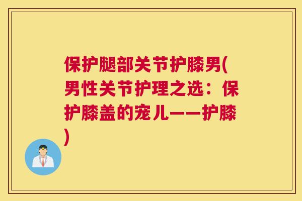 保护腿部关节护膝男(男性关节护理之选:保护膝盖的宠儿——护膝) 保护腿部关节护膝男(男性关节护理之选:保护膝盖的宠儿——护膝)