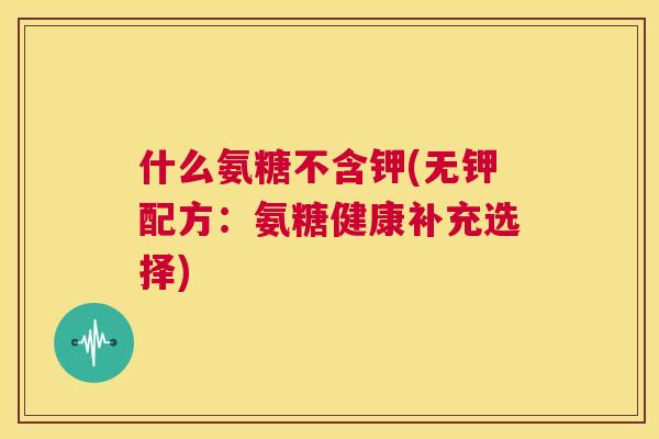 什么氨糖不含钾(无钾配方:氨糖健康补充选择)