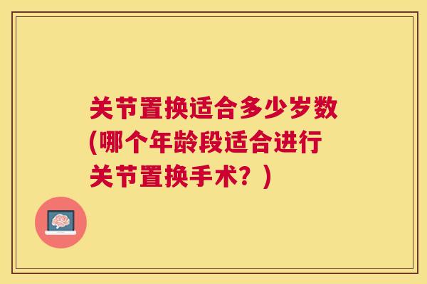 关节置换适合多少岁数(哪个年龄段适合进行关节置换手术?)