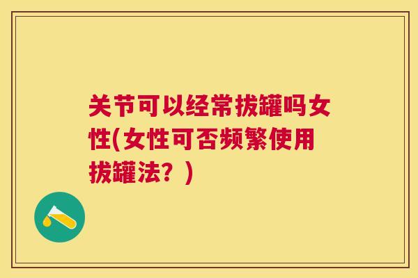 关节可以经常拔罐吗女性(女性可否频繁使用拔罐法?)